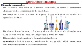 NOVEL TOOTHBRUSHES
Ultrasonic toothbrushes
• The ultrasonic toothbrush is a manual toothbrush, in which a Piezoelectric
ultrasonic emitter is embedded in the brush head.
• The ultrasonic emitter is driven by a power supply located in the handle that
operates at 1.6 MHz.
• The plaque destroying power of ultrasound and the deep, gentle cleansing wave
action of sonic vibration penetrate the gumline to a depth of 5 mm.
• This results in the destruction of the periodontal pathogen.
• Emmi-dent is the first ultrasonic toothbrush that was provided with its nonabrasive
nano-bubble toothpaste. It worked motionlessly
 
