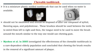 Chewable toothbrush
 It is a miniature plastic molded toothbrush that can be used when no water is
available.
 should not be swallowed and should be disposed of after use composed of xylitol,
flavoring aqua, and polydextrose.. These brushes should be used between the teeth,
to swivel from left to right and then, the tongue need to be used to move the brush
around the mouth similar to the way one would use chewing gum.
 Myoken et al. in 2005 investigated the effectiveness of the chewable toothbrush in
a care-dependent elderly population and concluded that chewing the brush results
in the removal of a significant amount of plaque.
 