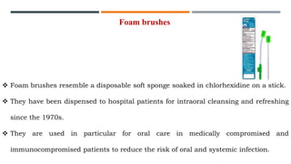  Foam brushes resemble a disposable soft sponge soaked in chlorhexidine on a stick.
 They have been dispensed to hospital patients for intraoral cleansing and refreshing
since the 1970s.
 They are used in particular for oral care in medically compromised and
immunocompromised patients to reduce the risk of oral and systemic infection.
Foam brushes
 