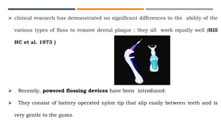  clinical research has demonstrated no significant differences in the ability of the
various types of floss to remove dental plaque ; they all work equally well (Hill
HC et al. 1973 )
 Recently, powered flossing devices have been introduced.
 They consist of battery operated nylon tip that slip easily between teeth and is
very gentle to the gums.
 