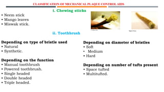CLASSIFICATION OF MECHANICAL PLAQUE CONTROLAIDS
i. Chewing sticks
• Neem stick
• Mango leaves
• Miswak stick.
ii. Toothbrush
Depending on type of bristle used
• Natural
• Synthetic.
Depending on the function
• Manual toothbrush
• Powered toothbrush.
• Single headed
• Double headed
• Triple headed.
Depending on diameter of bristles
• Soft
• Medium
• Hard
Depending on number of tufts present
• Space tufted
• Multitufted.
 