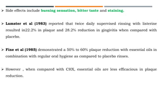  Side effects include burning sensation, bitter taste and staining.
 Lamster et al (1983) reported that twice daily supervised rinsing with listerine
resulted in22.2% in plaque and 28.2% reduction in gingivitis when compared with
placebo.
 Fine et al (1985) demonstrated a 50% to 60% plaque reduction with essential oils in
combination with regular oral hygiene as compared to placebo rinses.
 However , when compared with CHX, essential oils are less efficacious in plaque
reduction.
 