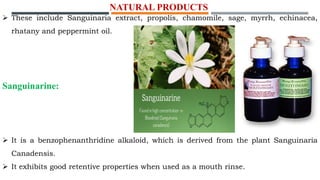 NATURAL PRODUCTS
 These include Sanguinaria extract, propolis, chamomile, sage, myrrh, echinacea,
rhatany and peppermint oil.
Sanguinarine:
 It is a benzophenanthridine alkaloid, which is derived from the plant Sanguinaria
Canadensis.
 It exhibits good retentive properties when used as a mouth rinse.
 