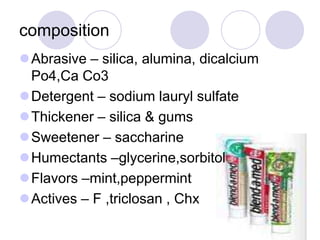 composition
Abrasive – silica, alumina, dicalcium
Po4,Ca Co3
Detergent – sodium lauryl sulfate
Thickener – silica & gums
Sweetener – saccharine
Humectants –glycerine,sorbitol
Flavors –mint,peppermint
Actives – F ,triclosan , Chx
 