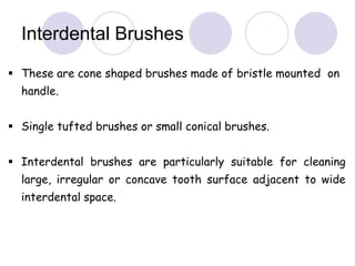  These are cone shaped brushes made of bristle mounted on
handle.
 Single tufted brushes or small conical brushes.
 Interdental brushes are particularly suitable for cleaning
large, irregular or concave tooth surface adjacent to wide
interdental space.
Interdental Brushes
 
