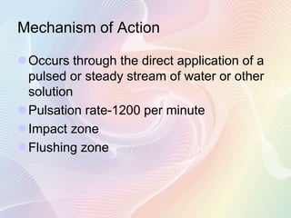 Mechanism of Action
Occurs through the direct application of a
pulsed or steady stream of water or other
solution
Pulsation rate-1200 per minute
Impact zone
Flushing zone
 