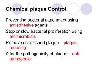 Chemical plaque Control
Preventing bacterial attachment using
antiadhesive agents
Stop or slow bacterial proliferation using
antimicrobials
Remove established plaque – plaque
reducing
Alter the pathogenicity of plaque – anti
pathogenic
 