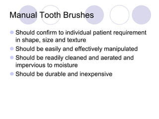 Manual Tooth Brushes
 Should confirm to individual patient requirement
in shape, size and texture
 Should be easily and effectively manipulated
 Should be readily cleaned and aerated and
impervious to moisture
 Should be durable and inexpensive
 