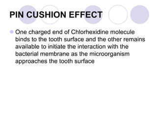 PIN CUSHION EFFECT
 One charged end of Chlorhexidine molecule
binds to the tooth surface and the other remains
available to initiate the interaction with the
bacterial membrane as the microorganism
approaches the tooth surface
 