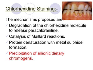 Chlorhexidine Staining:-
The mechanisms proposed are:-
Degradation of the chlorhexidine molecule
to release parachloraniline.
Catalysis of Maillard reactions.
Protein denaturation with metal sulphide
formation.
Precipitation of anionic dietary
chromogens.
 