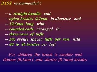 BASS recommended :
-- a straight handle and
-- nylon bristles 0.2mm in diameter and
-- 10.3mm long with
-- rounded ends arranged in
-- three rows of tufts
-- Six evenly spaced tufts per row with
-- 80 to 86 bristles per tuft
For children the brush is smaller with
thinner [0.1mm ] and shorter [8.7mm] bristles
 