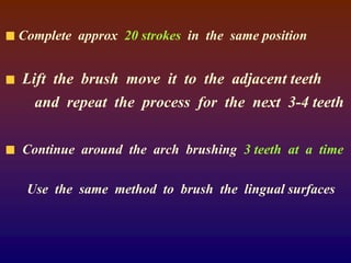 Complete approx 20 strokes in the same position
Lift the brush move it to the adjacent teeth
and repeat the process for the next 3-4 teeth
Continue around the arch brushing 3 teeth at a time
Use the same method to brush the lingual surfaces
 