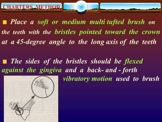 CHARTERS METHOD
Place a soft or medium multi tufted brush on
the teeth with the bristles pointed toward the crown
at a 45-degree angle to the long axis of the teeth
The sides of the bristles should be flexed
against the gingiva and a back- and - forth
vibratory motion used to brush
 
