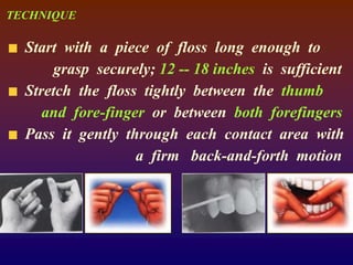 TECHNIQUE
Start with a piece of floss long enough to
grasp securely; 12 -- 18 inches is sufficient
Stretch the floss tightly between the thumb
and fore-finger or between both forefingers
Pass it gently through each contact area with
a firm back-and-forth motion
 