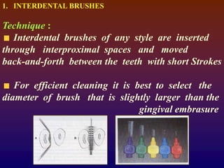 1. INTERDENTAL BRUSHES
Technique :
Interdental brushes of any style are inserted
through interproximal spaces and moved
back-and-forth between the teeth with short Strokes
For efficient cleaning it is best to select the
diameter of brush that is slightly larger than the
gingival embrasure
 