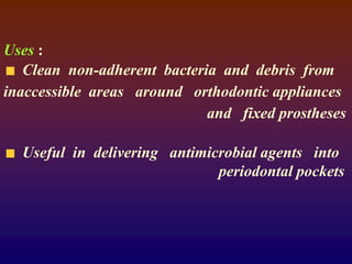 Uses :
Clean non-adherent bacteria and debris from
inaccessible areas around orthodontic appliances
and fixed prostheses
Useful in delivering antimicrobial agents into
periodontal pockets
 