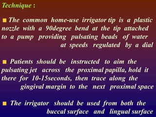 Technique :
The common home-use irrigator tip is a plastic
nozzle with a 90degree bend at the tip attached
to a pump providing pulsating beads of water
at speeds regulated by a dial
Patients should be instructed to aim the
pulsating jet across the proximal papilla, hold it
there for 10-15seconds, then trace along the
gingival margin to the next proximal space
The irrigator should be used from both the
buccal surface and lingual surface
 