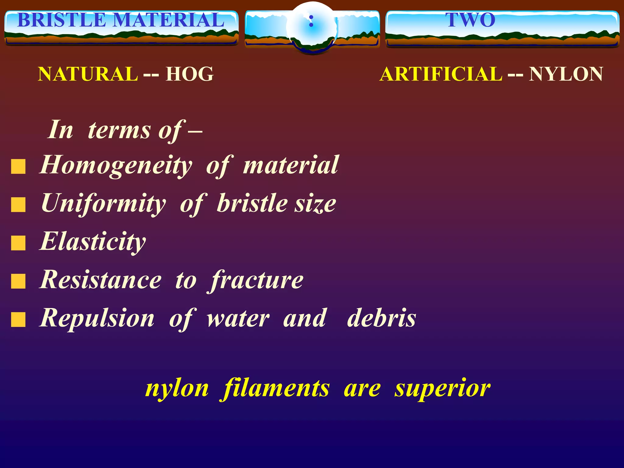 BRISTLE MATERIAL : TWO
NATURAL -- HOG ARTIFICIAL -- NYLON
In terms of –
Homogeneity of material
Uniformity of bristle size
Elasticity
Resistance to fracture
Repulsion of water and debris
nylon filaments are superior
 
