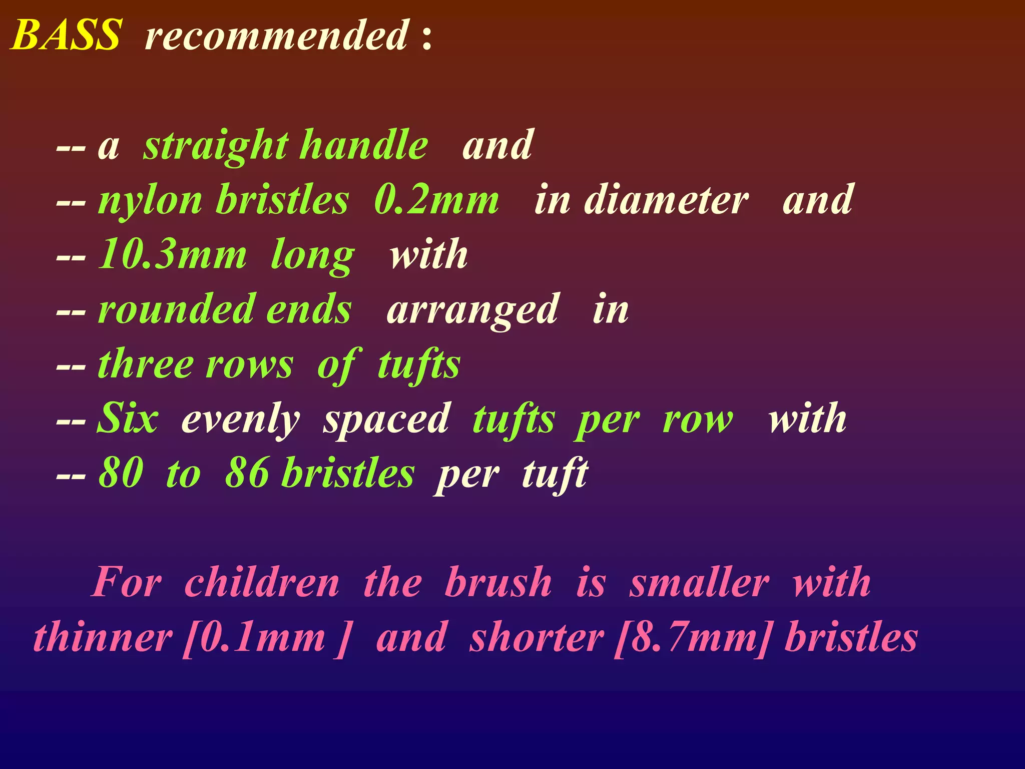 BASS recommended :
-- a straight handle and
-- nylon bristles 0.2mm in diameter and
-- 10.3mm long with
-- rounded ends arranged in
-- three rows of tufts
-- Six evenly spaced tufts per row with
-- 80 to 86 bristles per tuft
For children the brush is smaller with
thinner [0.1mm ] and shorter [8.7mm] bristles
 