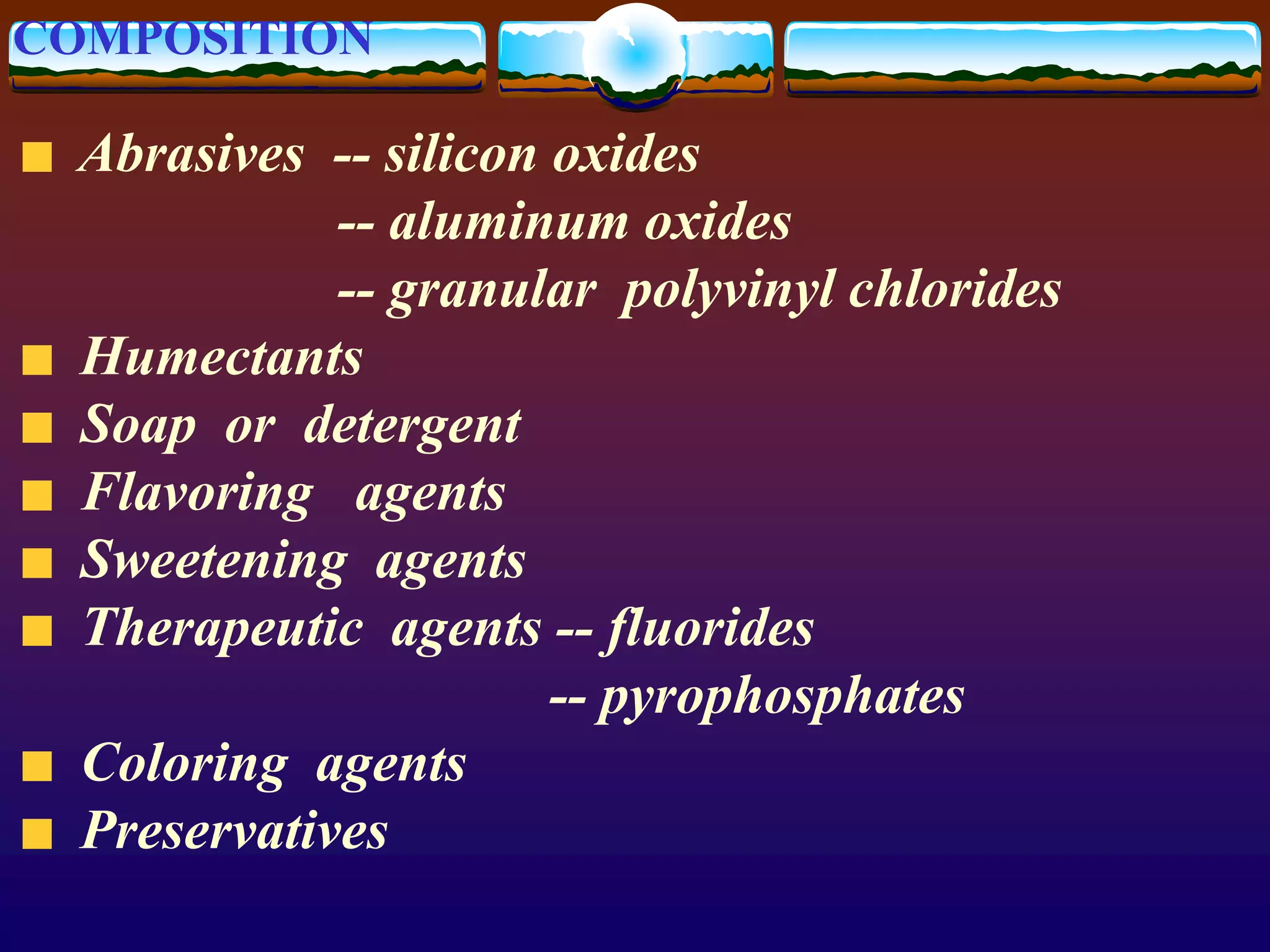 COMPOSITION
Abrasives -- silicon oxides
-- aluminum oxides
-- granular polyvinyl chlorides
Humectants
Soap or detergent
Flavoring agents
Sweetening agents
Therapeutic agents -- fluorides
-- pyrophosphates
Coloring agents
Preservatives
 