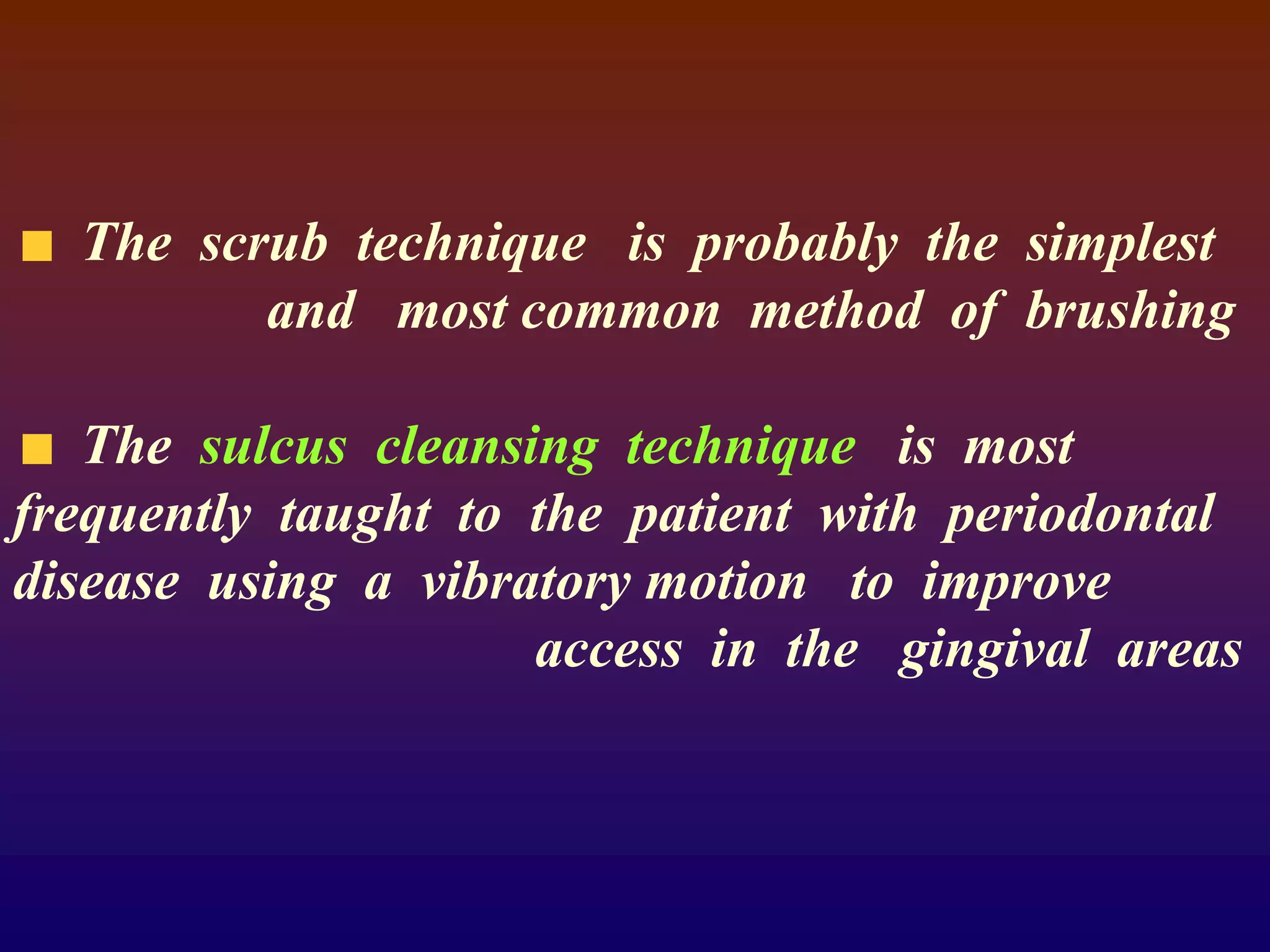 The scrub technique is probably the simplest
and most common method of brushing
The sulcus cleansing technique is most
frequently taught to the patient with periodontal
disease using a vibratory motion to improve
access in the gingival areas
 