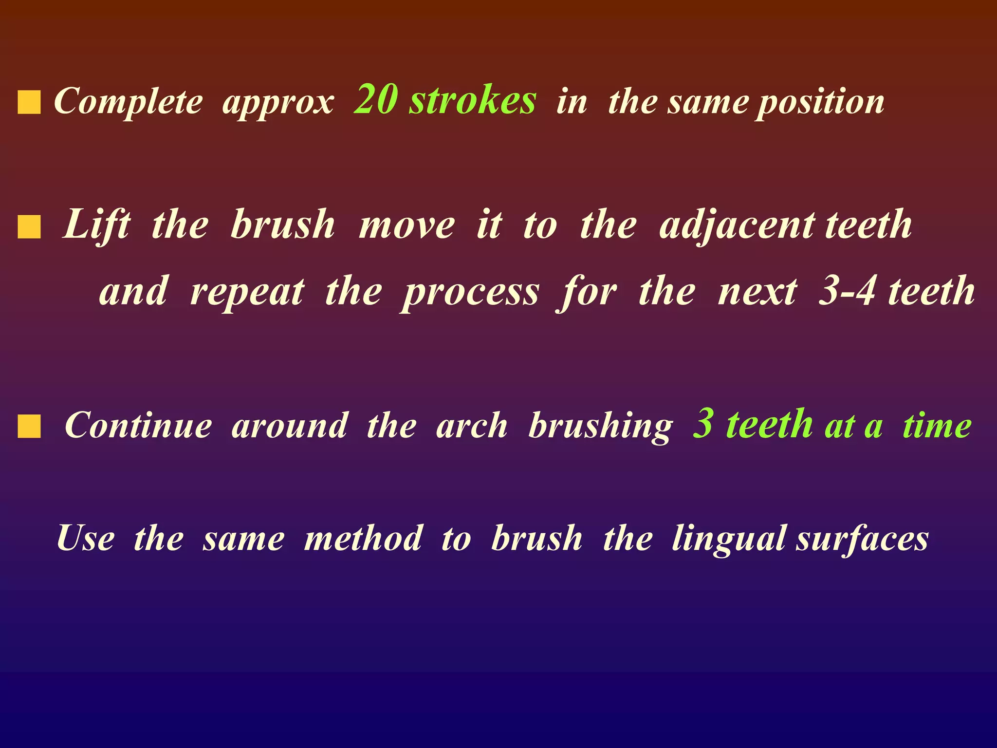 Complete approx 20 strokes in the same position
Lift the brush move it to the adjacent teeth
and repeat the process for the next 3-4 teeth
Continue around the arch brushing 3 teeth at a time
Use the same method to brush the lingual surfaces
 