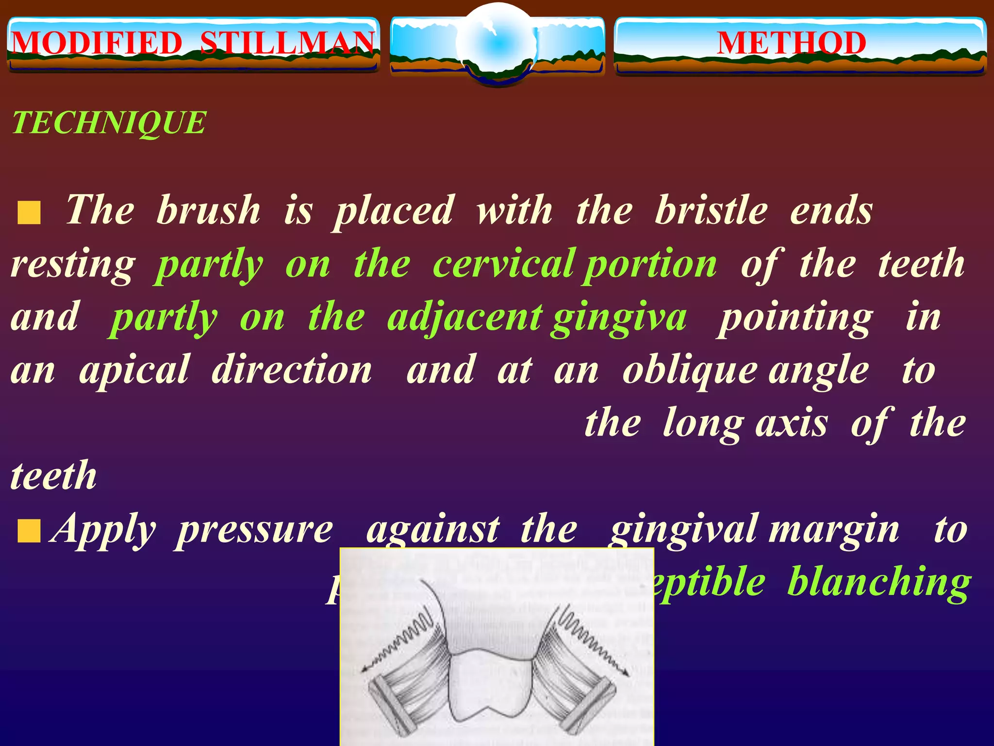 MODIFIED STILLMAN METHOD
TECHNIQUE
The brush is placed with the bristle ends
resting partly on the cervical portion of the teeth
and partly on the adjacent gingiva pointing in
an apical direction and at an oblique angle to
the long axis of the
teeth
Apply pressure against the gingival margin to
produce a perceptible blanching
 