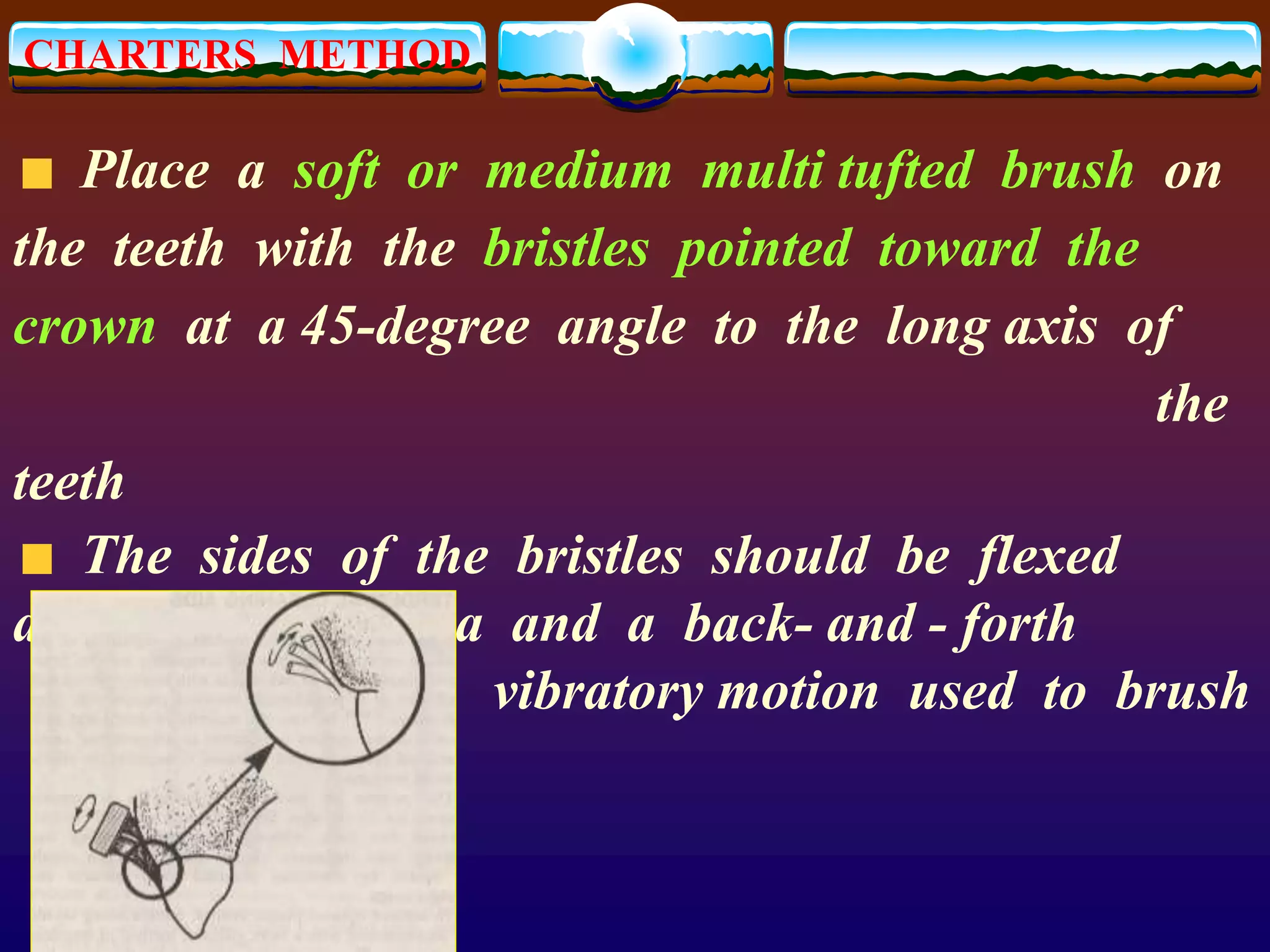 CHARTERS METHOD
Place a soft or medium multi tufted brush on
the teeth with the bristles pointed toward the
crown at a 45-degree angle to the long axis of
the
teeth
The sides of the bristles should be flexed
against the gingiva and a back- and - forth
vibratory motion used to brush
 