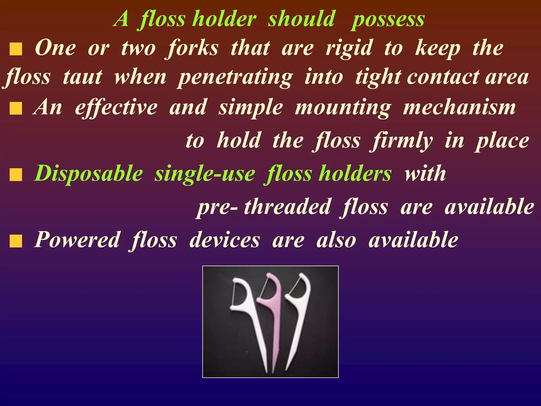 A floss holder should possess
One or two forks that are rigid to keep the
floss taut when penetrating into tight contact area
An effective and simple mounting mechanism
to hold the floss firmly in place
Disposable single-use floss holders with
pre- threaded floss are available
Powered floss devices are also available
 