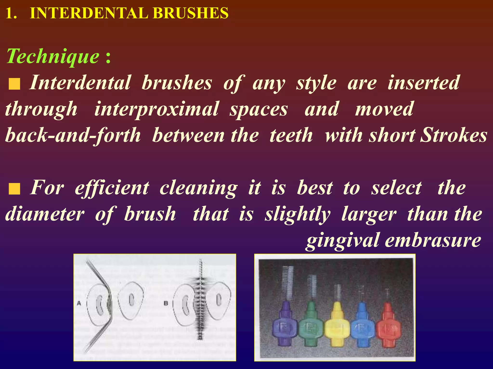 1. INTERDENTAL BRUSHES
Technique :
Interdental brushes of any style are inserted
through interproximal spaces and moved
back-and-forth between the teeth with short Strokes
For efficient cleaning it is best to select the
diameter of brush that is slightly larger than the
gingival embrasure
 