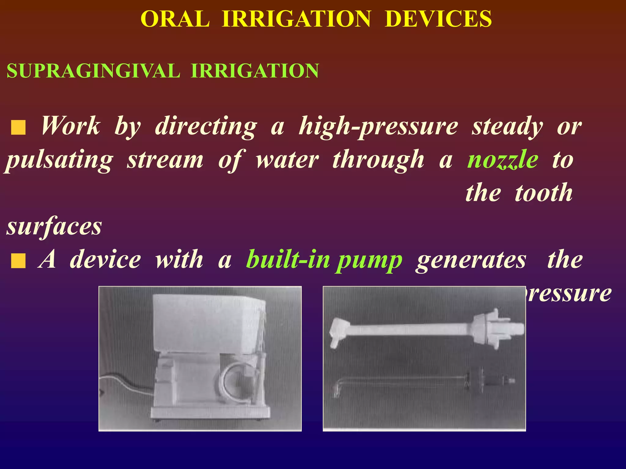 ORAL IRRIGATION DEVICES
SUPRAGINGIVAL IRRIGATION
Work by directing a high-pressure steady or
pulsating stream of water through a nozzle to
the tooth
surfaces
A device with a built-in pump generates the
pressure
 