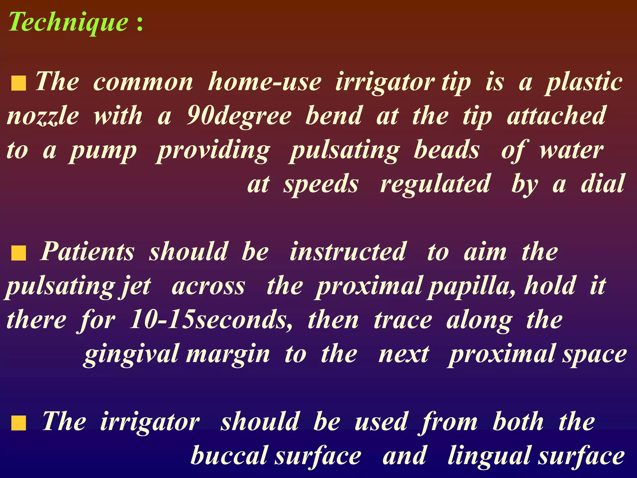 Technique :
The common home-use irrigator tip is a plastic
nozzle with a 90degree bend at the tip attached
to a pump providing pulsating beads of water
at speeds regulated by a dial
Patients should be instructed to aim the
pulsating jet across the proximal papilla, hold it
there for 10-15seconds, then trace along the
gingival margin to the next proximal space
The irrigator should be used from both the
buccal surface and lingual surface
 