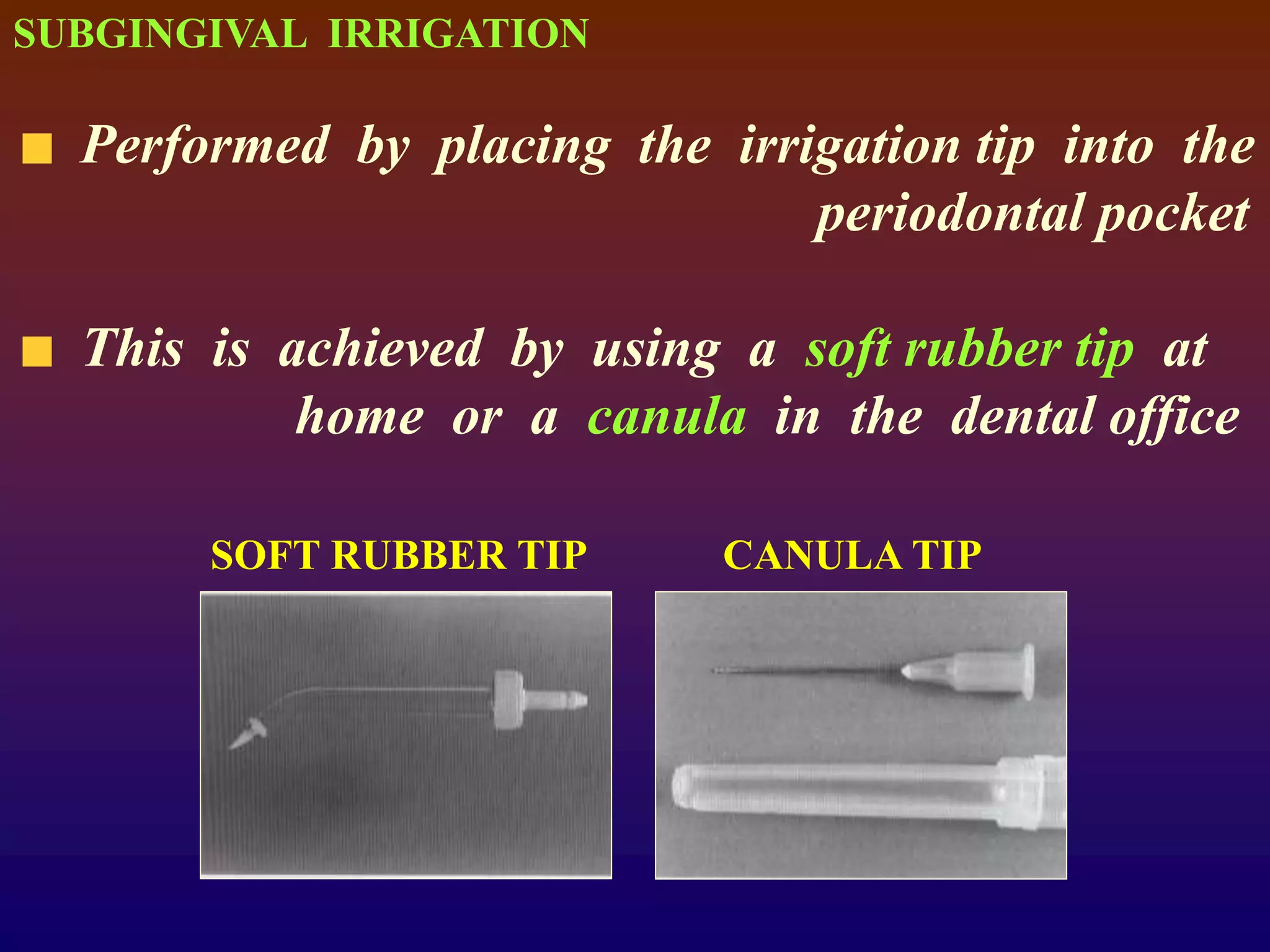SUBGINGIVAL IRRIGATION
Performed by placing the irrigation tip into the
periodontal pocket
This is achieved by using a soft rubber tip at
home or a canula in the dental office
SOFT RUBBER TIP CANULA TIP
 