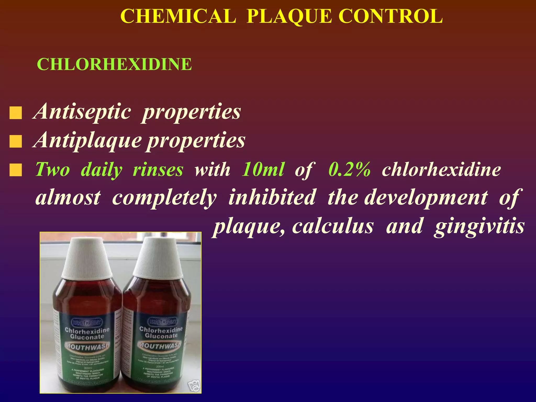 CHEMICAL PLAQUE CONTROL
CHLORHEXIDINE
Antiseptic properties
Antiplaque properties
Two daily rinses with 10ml of 0.2% chlorhexidine
almost completely inhibited the development of
plaque, calculus and gingivitis
 
