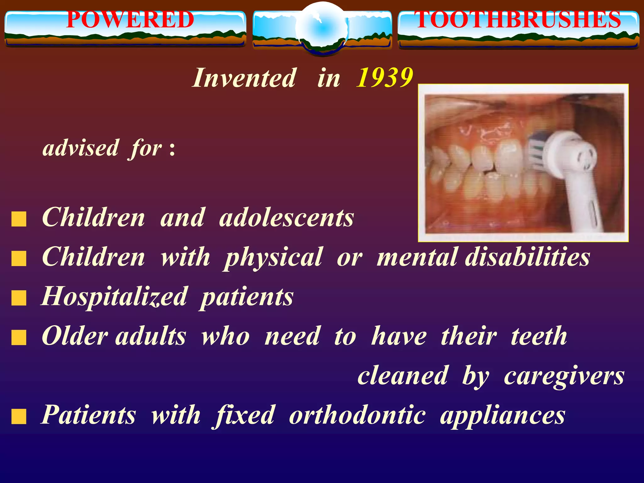 POWERED TOOTHBRUSHES
Invented in 1939
advised for :
Children and adolescents
Children with physical or mental disabilities
Hospitalized patients
Older adults who need to have their teeth
cleaned by caregivers
Patients with fixed orthodontic appliances
 