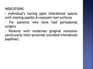 INDICATIONS
- Individual’s having open interdental spaces
with missing papilla & exposed root surfaces
– For patients who have had periodontal
surgery
– Patients with moderate gingival recession
particularly inter-proximal (receded interdental
papillae).
 