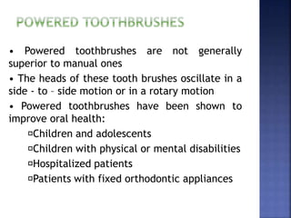 • Powered toothbrushes are not generally
superior to manual ones
• The heads of these tooth brushes oscillate in a
side - to – side motion or in a rotary motion
• Powered toothbrushes have been shown to
improve oral health:
Children and adolescents
Children with physical or mental disabilities
Hospitalized patients
Patients with fixed orthodontic appliances
 