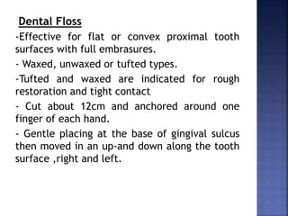 Dental Floss
-Effective for flat or convex proximal tooth
surfaces with full embrasures.
- Waxed, unwaxed or tufted types.
-Tufted and waxed are indicated for rough
restoration and tight contact
- Cut about 12cm and anchored around one
finger of each hand.
- Gentle placing at the base of gingival sulcus
then moved in an up-and down along the tooth
surface ,right and left.
 