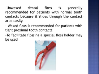 -Unwaxed dental floss is generally
recommended for patients with normal tooth
contacts because it slides through the contact
area easily.
- Waxed floss is recommended for patients with
tight proximal tooth contacts.
-To facilitate flossing a special floss holder may
be used
 