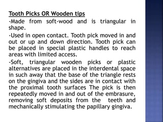 Tooth Picks OR Wooden tips
-Made from soft-wood and is triangular in
shape.
-Used in open contact. Tooth pick moved in and
out or up and down direction. Tooth pick can
be placed in special plastic handles to reach
areas with limited access.
-Soft, triangular wooden picks or plastic
alternatives are placed in the interdental space
in such away that the base of the triangle rests
on the gingiva and the sides are in contact with
the proximal tooth surfaces The pick is then
repeatedly moved in and out of the embrasure,
removing soft deposits from the teeth and
mechanically stimulating the papillary gingiva.
 