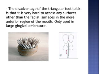 - The disadvantage of the triangular toothpick
is that it is very hard to access any surfaces
other than the facial surfaces in the more
anterior region of the mouth. Only used in
large gingival embrasure.
 