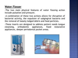 Water Flosser
-The two main physical features of water flossing action
include pulsation and pressure.
-A combination of these two actions allows for disruption of
bacterial activity, the expulsion of subgingival bacteria and
the removal of loosely lodged debris and food particles.
-These inserts are designed to address patient needs tongue
cleansing, orthodontic appliances, fixed restorative
appliances, deeper periodontal pocket areas.
 
