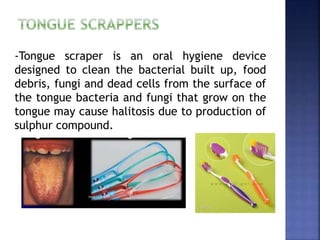 -Tongue scraper is an oral hygiene device
designed to clean the bacterial built up, food
debris, fungi and dead cells from the surface of
the tongue bacteria and fungi that grow on the
tongue may cause halitosis due to production of
sulphur compound.
 