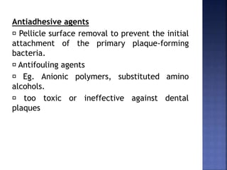 Antiadhesive agents
Pellicle surface removal to prevent the initial
attachment of the primary plaque-forming
bacteria.
Antifouling agents
Eg. Anionic polymers, substituted amino
alcohols.
too toxic or ineffective against dental
plaques
 