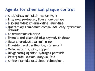  Antibiotics: penicillin, vancomycin
 Enzymes: proteases, lipase, dextranase
 Bisbiguanides: chlorhexidine, alexidine
 Quaternary ammonium compounds: cetylpyridinium
chloride,
 benzalkonium chloride
 Phenols and essential oils: thymol, triclosan
 Natural products: sanguinarine
 Fluorides: sodium fluoride, stannous F
 Metal salts: tin, zinc, copper
 Oxygenating agents: Hydrogen peroxide
 Detergents: sodium lauryl sulfate
 Amine alcohols: octapinol, delmopinol.
 