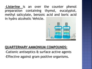 -Listerine is an over the counter phenol
preparation containing thymol, eucalyptol,
methyl salicylate, benzoic acid and boric acid
in hydro alcoholic Vehicle.
QUARTERNARY AMMONIUM COMPOUNDS:
-Cationic antiseptics & surface active agents
-Effective against gram positive organisms.
 