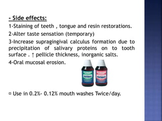 - Side effects:
1-Staining of teeth , tongue and resin restorations.
2-Alter taste sensation (temporary)
3-Increase supragingival calculus formation due to
precipitation of salivary proteins on to tooth
surface . ↑ pellicle thickness, inorganic salts.
4-Oral mucosal erosion.
Use in 0.2%- 0.12% mouth washes Twice/day.
 