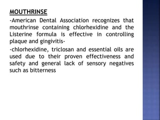 MOUTHRINSE
-American Dental Association recognizes that
mouthrinse containing chlorhexidine and the
Listerine formula is effective in controlling
plaque and gingivitis-
-chlorhexidine, triclosan and essential oils are
used due to their proven effectiveness and
safety and general lack of sensory negatives
such as bitterness
 
