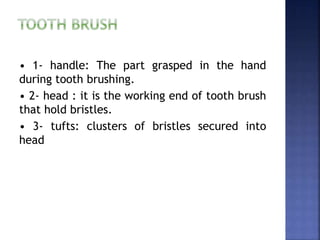 • 1- handle: The part grasped in the hand
during tooth brushing.
• 2- head : it is the working end of tooth brush
that hold bristles.
• 3- tufts: clusters of bristles secured into
head
 