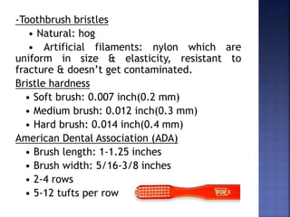 -Toothbrush bristles
• Natural: hog
• Artificial filaments: nylon which are
uniform in size & elasticity, resistant to
fracture & doesn’t get contaminated.
Bristle hardness
• Soft brush: 0.007 inch(0.2 mm)
• Medium brush: 0.012 inch(0.3 mm)
• Hard brush: 0.014 inch(0.4 mm)
American Dental Association (ADA)
• Brush length: 1-1.25 inches
• Brush width: 5/16-3/8 inches
• 2-4 rows
• 5-12 tufts per row
 